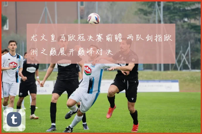 尤文皇马欧冠决赛前瞻 两队剑指欧洲之巅展开巅峰对决
