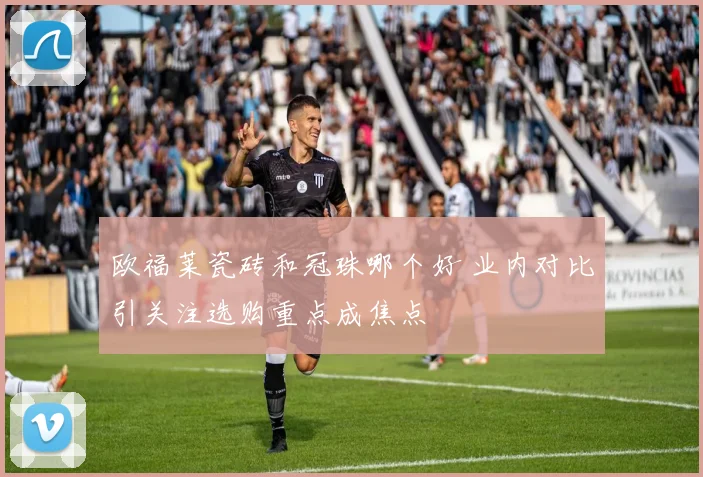 欧福莱瓷砖和冠珠哪个好 业内对比引关注选购重点成焦点