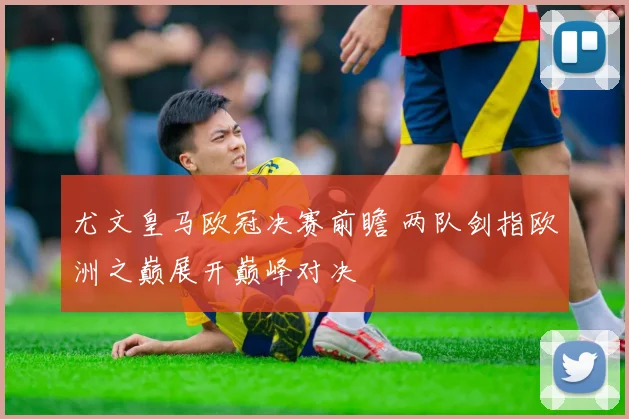 尤文皇马欧冠决赛前瞻 两队剑指欧洲之巅展开巅峰对决