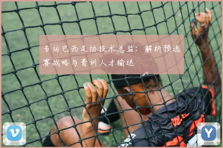 专访巴西足协技术总监:解析预选赛战略与青训人才输送