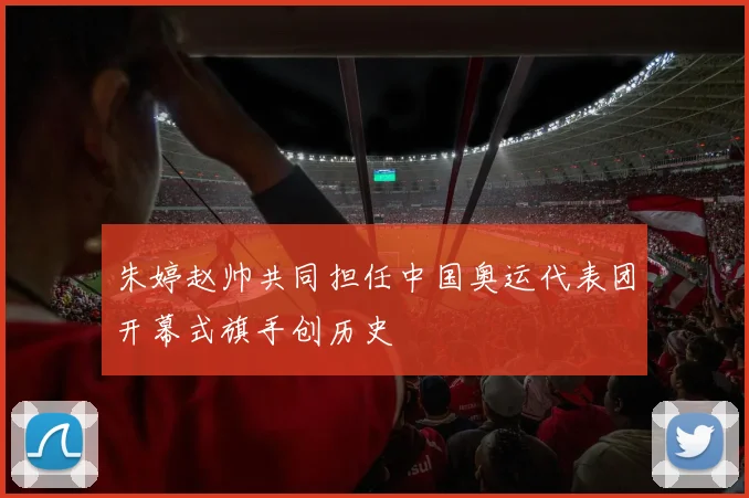 朱婷赵帅共同担任中国奥运代表团开幕式旗手创历史