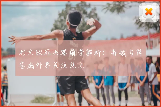 尤文欧冠决赛前景解析:备战与阵容成外界关注焦点