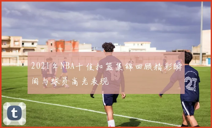 2021年NBA十佳扣篮集锦回顾精彩瞬间与球员高光表现