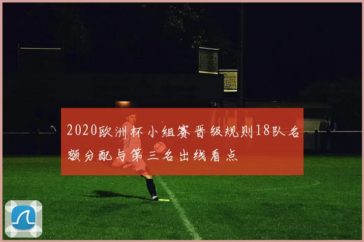 2020欧洲杯小组赛晋级规则18队名额分配与第三名出线看点