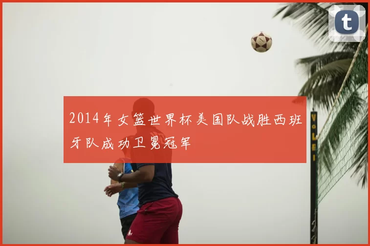 2014年女篮世界杯美国队战胜西班牙队成功卫冕冠军