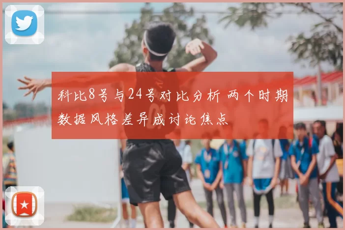 科比8号与24号对比分析 两个时期数据风格差异成讨论焦点