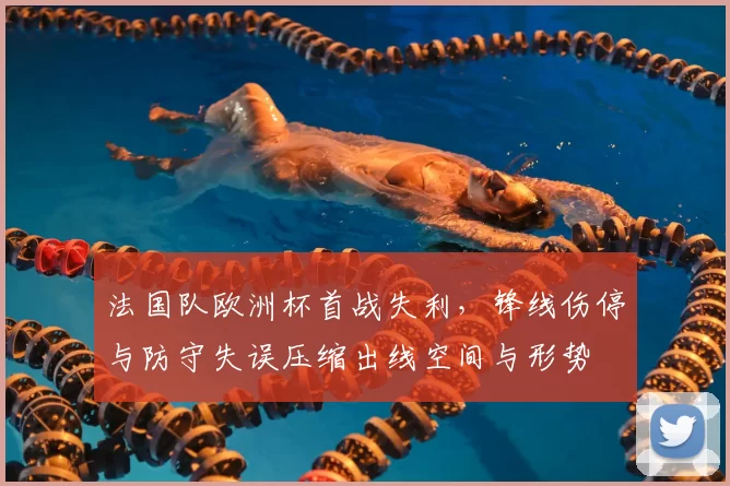 法国队欧洲杯首战失利，锋线伤停与防守失误压缩出线空间与形势