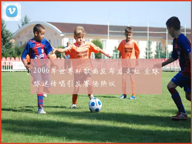 2006年世界杯歌曲发布后走红 全球球迷传唱引发赛场热议