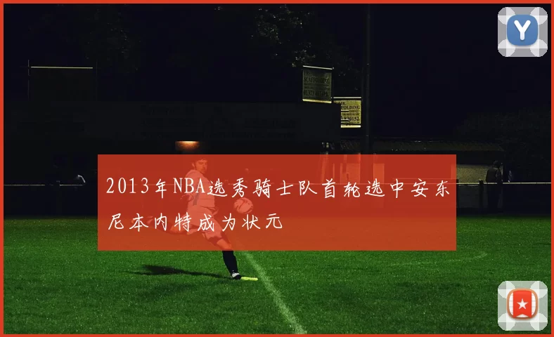 2013年NBA选秀骑士队首轮选中安东尼本内特成为状元