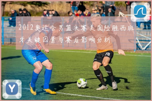 2012奥运会男篮决赛美国险胜西班牙关键因素与赛后影响分析