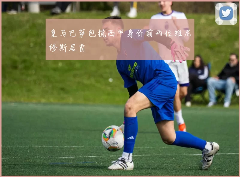 皇马巴萨包揽西甲身价前两位维尼修斯居首