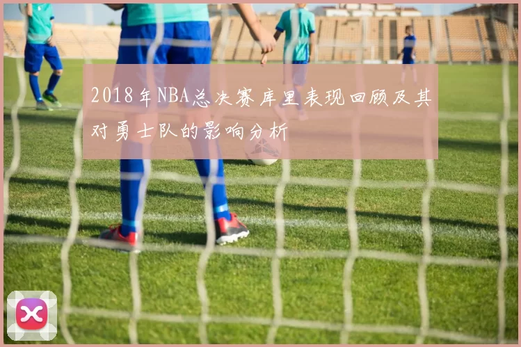 2018年NBA总决赛库里表现回顾及其对勇士队的影响分析