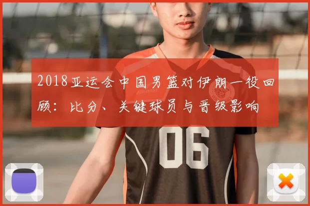 2018亚运会中国男篮对伊朗一役回顾：比分、关键球员与晋级影响