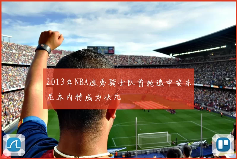 2013年NBA选秀骑士队首轮选中安东尼本内特成为状元