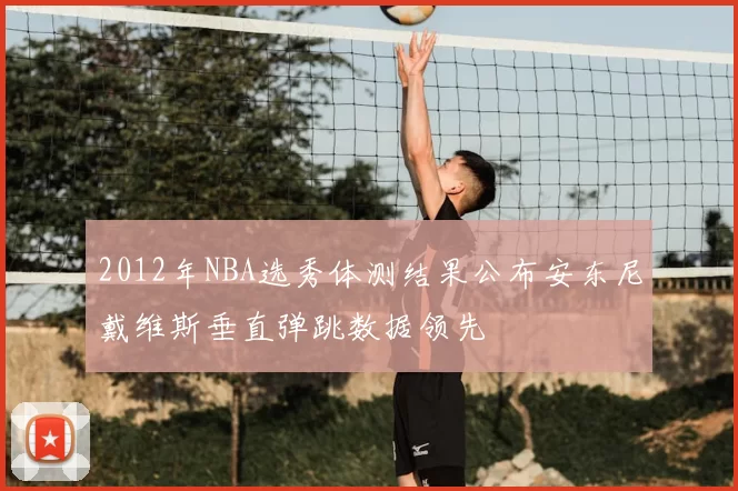 2012年NBA选秀体测结果公布安东尼戴维斯垂直弹跳数据领先