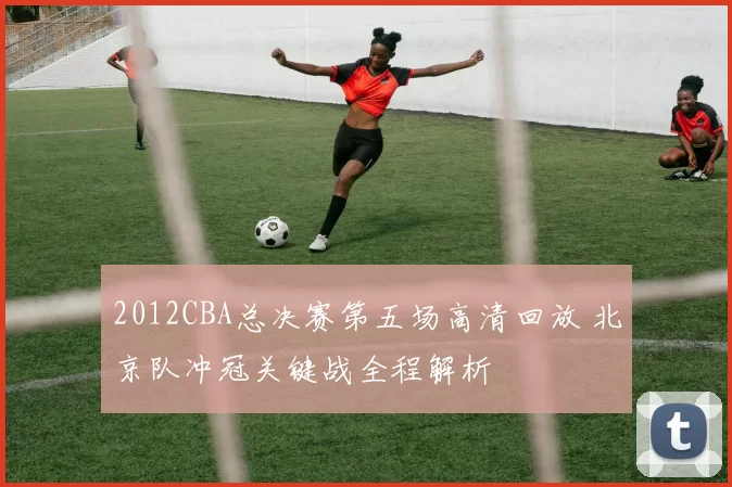 2012CBA总决赛第五场高清回放 北京队冲冠关键战全程解析