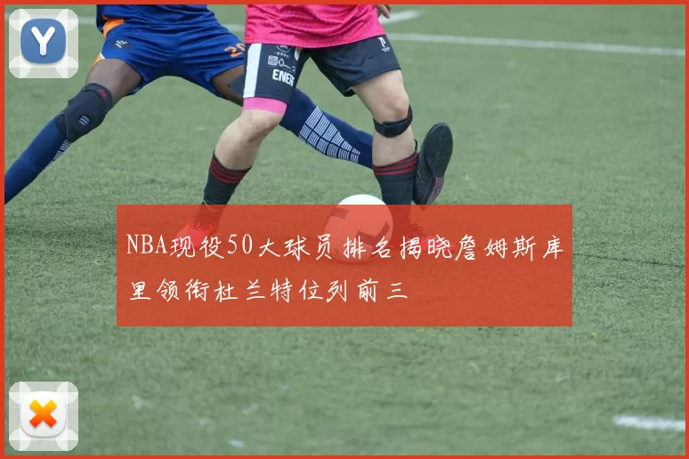 NBA现役50大球员排名揭晓詹姆斯库里领衔杜兰特位列前三