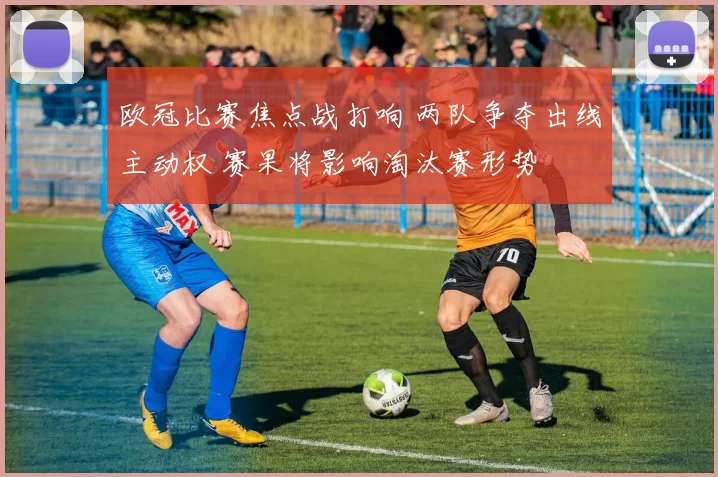 欧冠比赛焦点战打响 两队争夺出线主动权 赛果将影响淘汰赛形势