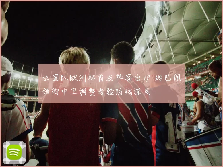 法国队欧洲杯首发阵容出炉 姆巴佩领衔中卫调整考验防线深度