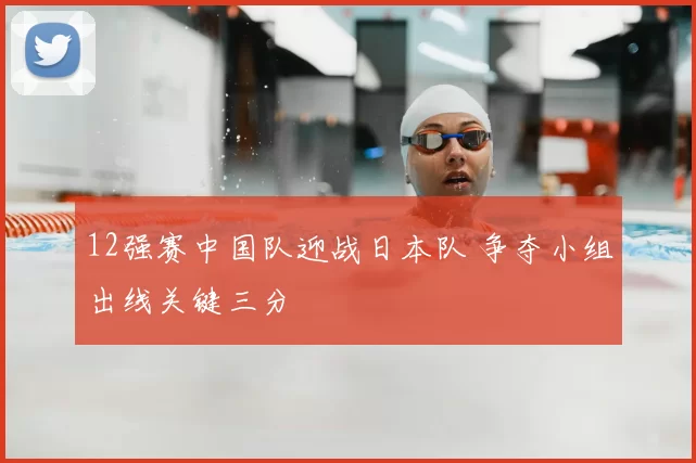 12强赛中国队迎战日本队 争夺小组出线关键三分