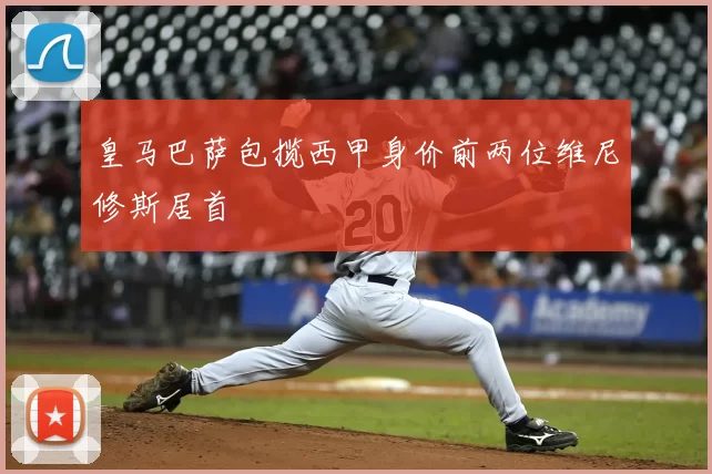 皇马巴萨包揽西甲身价前两位维尼修斯居首