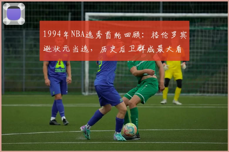 1994年NBA选秀首轮回顾：格伦罗宾逊状元当选，历史后卫群成最大看点