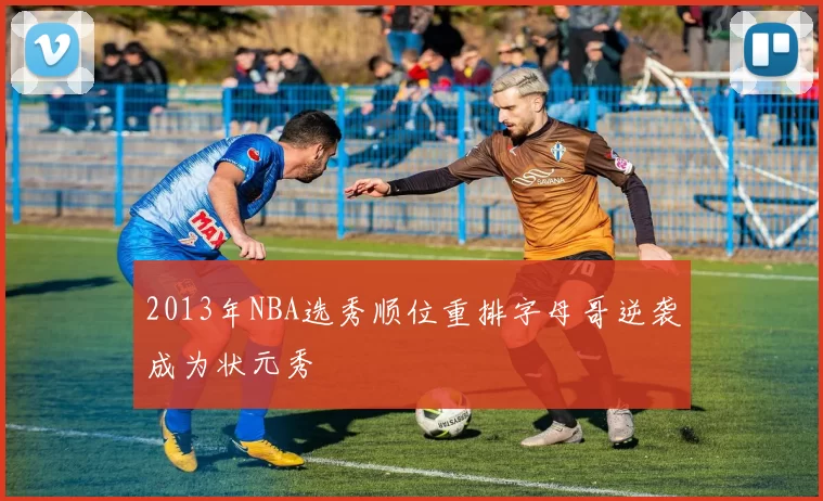 2013年NBA选秀顺位重排字母哥逆袭成为状元秀