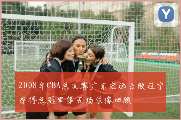 2008年CBA总决赛广东宏远击败辽宁夺得总冠军第五场录像回顾