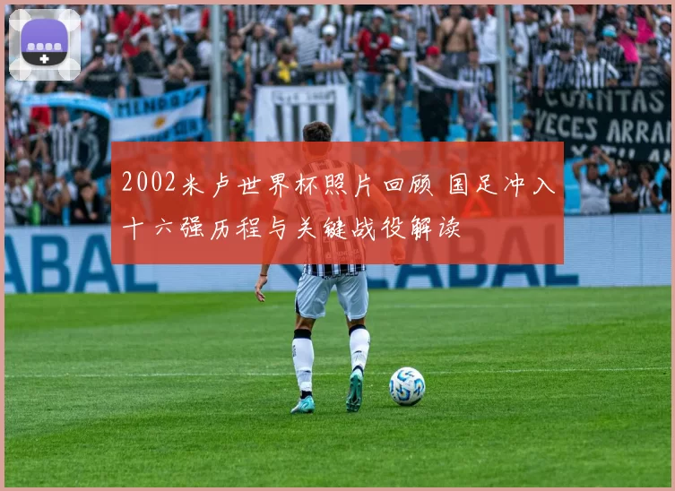 2002米卢世界杯照片回顾 国足冲入十六强历程与关键战役解读