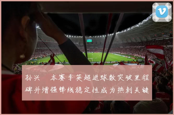 孙兴慜本赛季英超进球数突破里程碑并增强锋线稳定性成为热刺关键因素