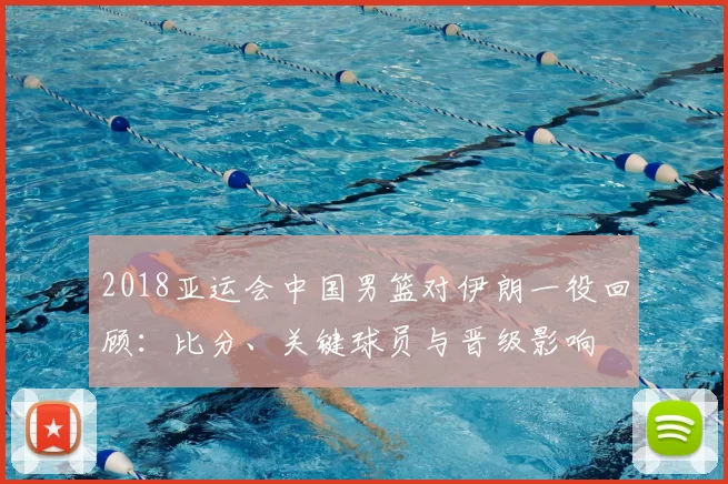 2018亚运会中国男篮对伊朗一役回顾：比分、关键球员与晋级影响