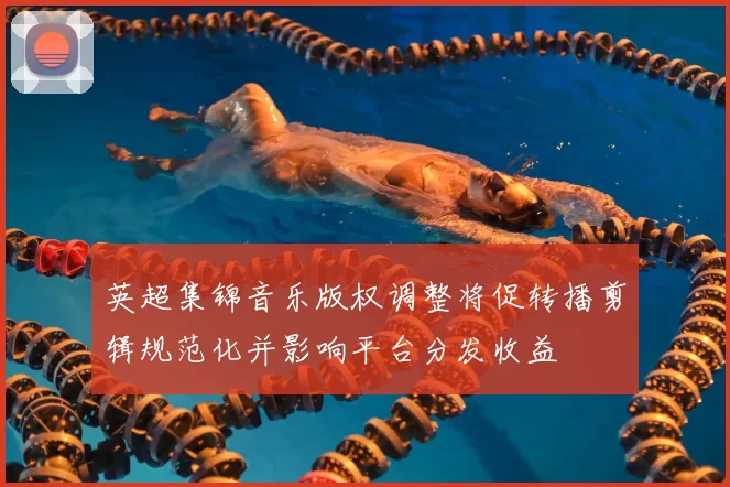 英超集锦音乐版权调整将促转播剪辑规范化并影响平台分发收益