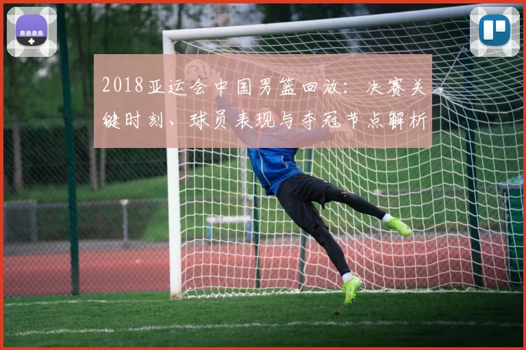 2018亚运会中国男篮回放：决赛关键时刻、球员表现与夺冠节点解析
